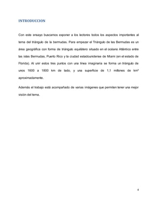 4
INTRODUCCION
Con este ensayo buscamos exponer a los lectores todos los aspectos importantes al
tema del triángulo de la bermudas. Para empezar el Triángulo de las Bermudas es un
área geográfica con forma de triángulo equilátero situado en el océano Atlántico entre
las islas Bermudas, Puerto Rico y la ciudad estadounidense de Miami (en el estado de
Florida). Al unir estos tres puntos con una línea imaginaria se forma un triángulo de
unos 1600 a 1800 km de lado, y una superficie de 1,1 millones de km²
aproximadamente.
Además el trabajo está acompañado de varias imágenes que permiten tener una mejor
visión del tema.
 