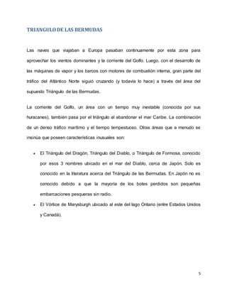 5
TRIANGULODE LAS BERMUDAS
Las naves que viajaban a Europa pasaban continuamente por esta zona para
aprovechar los vientos dominantes y la corriente del Golfo. Luego, con el desarrollo de
las máquinas de vapor y los barcos con motores de combustión interna, gran parte del
tráfico del Atlántico Norte siguió cruzando (y todavía lo hace) a través del área del
supuesto Triángulo de las Bermudas.
La corriente del Golfo, un área con un tiempo muy inestable (conocida por sus
huracanes), también pasa por el triángulo al abandonar el mar Caribe. La combinación
de un denso tráfico marítimo y el tiempo tempestuoso. Otras áreas que a menudo se
insinúa que poseen características inusuales son:
 El Triángulo del Dragón, Triángulo del Diablo, o Triángulo de Formosa, conocido
por esos 3 nombres ubicado en el mar del Diablo, cerca de Japón. Solo es
conocido en la literatura acerca del Triángulo de las Bermudas. En Japón no es
conocido debido a que la mayoría de los botes perdidos son pequeñas
embarcaciones pesqueras sin radio.
 El Vórtice de Marysburgh ubicado al este del lago Ontario (entre Estados Unidos
y Canadá).
 