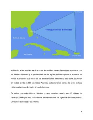 6
Volviendo a las posibles explicaciones, los análisis menos fantasiosos apuntan a que
las fuertes corrientes y la profundidad de las aguas podrían explicar la ausencia de
restos, subrayando que varias de las desapariciones atribuidas a esta zona, ocurrieron
en verdad a más de 600 kilómetros. Además, cada día varios cientos de naves civiles y
militares atraviesan la región sin contratiempos.
Se estima que en los últimos 100 años por esa zona han pasado unas 10 millones de
naves (100 000 por año). Se cree que desde mediados del siglo XIX han desaparecido
un total de 50 barcos y 20 aviones.
 
