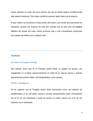 8
incluso alcanzar un avión. No es la primera vez que se intenta explicar científicamente
este extraño fenómeno. Pero estos científicos parecen haber dado con la solución.
El gas metano se encuentra en todas partes del mundo, y por donde sea que pueda ser
expulsado causará una erupción de este tipo. Sucede que en esta zona del océano
Atlántico las fisuras del suelo marino provocan más y más concentradas, erupciones
que pueden ser fatales para cualquier nave.
TEORIAS
Un salto en el espacio-tiempo
Hay quienes dicen que en el Triángulo podría haber un agujero de gusano, una
singularidad en el tejido espacio-temporal en virtud de la cual los barcos y aviones
desaparecidos podrían haber sido transportados a otro universo.
OVNIS y Alienígenas
Se ha sugerido que el Triángulo podría estar funcionando como una estación de
extraterrestres en la cual gente, barcos y aviones desaparecidos serían secuestrados
con el fin de ser estudiados o quizá (al menos en ciertos casos) con el fin de ser
salvados de un holocausto.
 