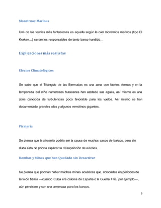 9
Monstruos Marinos
Una de las teorías más fantasiosas es aquella según la cual monstruos marinos (tipo El
Kraken…) serían los responsables de tanto barco hundido…
Explicaciones más realistas
Efectos Climatológicos
Se sabe que el Triángulo de las Bermudas es una zona con fuertes vientos y en la
temporada del niño numerosos huracanes han azotado sus aguas, así mismo es una
zona conocida de turbulencias poco favorable para los vuelos. Así mismo se han
documentado grandes olas y algunos remolinos gigantes.
Piratería
Se piensa que la piratería podría ser la causa de muchos casos de barcos, pero sin
duda esto no podría explicar la desaparición de aviones.
Bombas y Minas que han Quedado sin Desactivar
Se piensa que podrían haber muchas minas acuáticas que, colocadas en periodos de
tensión bélica —cuando Cuba era colonia de España o la Guerra Fría, por ejemplo—,
aún persisten y son una amenaza para los barcos.
 