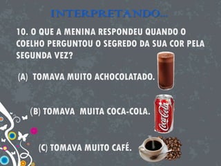 INTERPRETANDO...
10. O QUE A MENINA RESPONDEU QUANDO O
COELHO PERGUNTOU O SEGREDO DA SUA COR PELA
SEGUNDA VEZ?
(A) TOMAVA MUITO ACHOCOLATADO.
(B) TOMAVA MUITA COCA-COLA.
(C) TOMAVA MUITO CAFÉ.
 