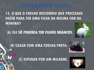 INTERPRETANDO...
15. O QUE O COELHO DESCOBRIU QUE PRECISAVA
FAZER PARA TER UMA FILHA DA MESMA COR DA
MENINA?
(A) ELE SÓ PODERIA TER FILHOS BRANCOS.
(B) CASAR COM UMA COELHA PRETA.
(C) ESPERAR POR UM MILAGRE.
 