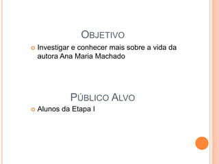OBJETIVO 
 Investigar e conhecer mais sobre a vida da 
autora Ana Maria Machado 
PÚBLICO ALVO 
 Alunos da Etapa I 
 
