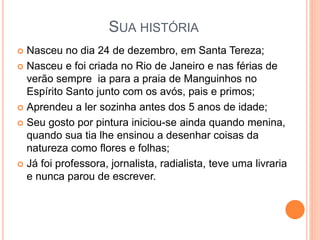 SUA HISTÓRIA 
 Nasceu no dia 24 de dezembro, em Santa Tereza; 
 Nasceu e foi criada no Rio de Janeiro e nas férias de 
verão sempre ia para a praia de Manguinhos no 
Espírito Santo junto com os avós, pais e primos; 
 Aprendeu a ler sozinha antes dos 5 anos de idade; 
 Seu gosto por pintura iniciou-se ainda quando menina, 
quando sua tia lhe ensinou a desenhar coisas da 
natureza como flores e folhas; 
 Já foi professora, jornalista, radialista, teve uma livraria 
e nunca parou de escrever. 
 