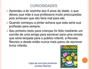 CURIOSIDADES 
 Aprendeu a ler sozinha aos 5 anos de idade, o que 
deixou sua mãe e sua professora muito preocupadas 
pois achavam que isto faria mal para ela; 
 Quando começou a pintar achava que esta seria sua 
profissão para sempre; 
 Seu primeiro texto para crianças foi feito mediante um 
convite de uma amiga para escrever para uma revista 
que seria lançada para o público infantil, a Revista 
Recreio e desde então nunca mais parou de escrever 
livros infantis. 
Capa de uma das primeiras 
revistas Recreio 
 