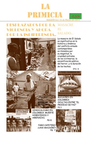 LA
         PRIMICIA                             CLICK
                     BOGOTA D.C 14 de Marzo del 2013

DESPLAZADOS POR LA MASACRE
VIOLENCIA Y AHORA    EL
POR LA INDIFERENCIA. SALADO...
                               La masacre de El Salado
                               es significativa en la
                               historia y dinámica
                               del conflicto armado
                               contemporáneo
                               en Colombia por
                               su magnitud, la
                               crueldad extrema
                               de los victimarios, la
                               escenificación pública
                               del horror, y la duración
                               de los hechos.
                                                Pg 3




               UNA VEZ         MASACRES EN
               MÁS...          COLOMBIA
               MASACRE EN      OCULTAS ENTRE “EL
               BOJAYÁ          PROCESO DE PAZ”
                      PG 4     PG 5
           SINDICALISMO EN
           COLOMBIA: MUERTE
           HOMICIDIOS Y
           AMENAZAS.
                      PG 8

               PARO CAFETERO
               ¿UNA MASACRE?
                        PG 7
 