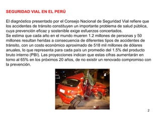 SEGURIDAD VIAL EN EL PERÚ El diagnóstico presentado por el Consejo Nacional de Seguridad Vial refiere que los accidentes de tránsito constituyen un importante problema de salud pública, cuya prevención eficaz y sostenible exige esfuerzos concertados. Se estima que cada año en el mundo mueren 1.2 millones de personas y 50 millones resultan heridas a consecuencia de diferentes tipos de accidentes de tránsito, con un costo económico aproximado de 518 mil millones de dólares anuales, lo que representa para cada país un promedio del 1.5% del producto bruto interno (PBI). Las proyecciones indican que estas cifras aumentarán en torno al 65% en los próximos 20 años, de no existir un renovado compromiso con la prevención. 