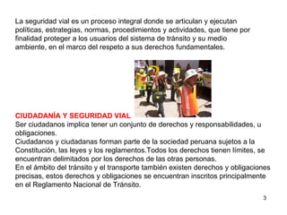 La seguridad vial es un proceso integral donde se articulan y ejecutan políticas, estrategias, normas, procedimientos y actividades, que tiene por finalidad proteger a los usuarios del sistema de tránsito y su medio ambiente, en el marco del respeto a sus derechos fundamentales. CIUDADANÍA Y SEGURIDAD VIAL Ser ciudadanos implica tener un conjunto de derechos y responsabilidades, u obligaciones. Ciudadanos y ciudadanas forman parte de la sociedad peruana sujetos a la Constitución, las leyes y los reglamentos.Todos los derechos tienen límites, se encuentran delimitados por los derechos de las otras personas. En el ámbito del tránsito y el transporte también existen derechos y obligaciones precisas, estos derechos y obligaciones se encuentran inscritos principalmente en el Reglamento Nacional de Tránsito. 