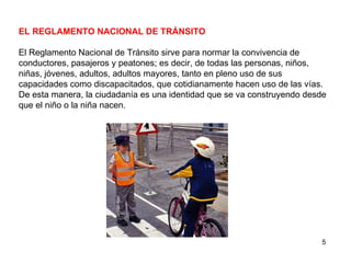 EL REGLAMENTO NACIONAL DE TRÁNSITO El Reglamento Nacional de Tránsito sirve para normar la convivencia de conductores, pasajeros y peatones; es decir, de todas las personas, niños, niñas, jóvenes, adultos, adultos mayores, tanto en pleno uso de sus capacidades como discapacitados, que cotidianamente hacen uso de las vías. De esta manera, la ciudadanía es una identidad que se va construyendo desde que el niño o la niña nacen.  
