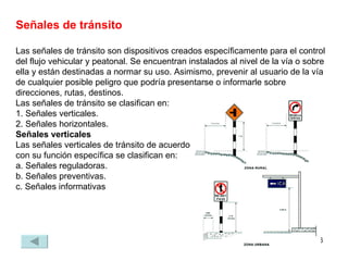 Señales de tránsito Las señales de tránsito son dispositivos creados específicamente para el control del flujo vehicular y peatonal. Se encuentran instalados al nivel de la vía o sobre ella y están destinadas a normar su uso. Asimismo, prevenir al usuario de la vía de cualquier posible peligro que podría presentarse o informarle sobre direcciones, rutas, destinos. Las señales de tránsito se clasifican en: 1. Señales verticales. 2. Señales horizontales. Señales verticales Las señales verticales de tránsito de acuerdo  con su función específica se clasifican en: a. Señales reguladoras. b. Señales preventivas. c. Señales informativas 