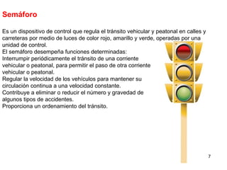 Semáforo Es un dispositivo de control que regula el tránsito vehicular y peatonal en calles y carreteras por medio de luces de color rojo, amarillo y verde, operadas por una unidad de control. El semáforo desempeña funciones determinadas: Interrumpir periódicamente el tránsito de una corriente vehicular o peatonal, para permitir el paso de otra corriente vehicular o peatonal. Regular la velocidad de los vehículos para mantener su circulación continua a una velocidad constante. Contribuye a eliminar o reducir el número y gravedad de algunos tipos de accidentes. Proporciona un ordenamiento del tránsito. 