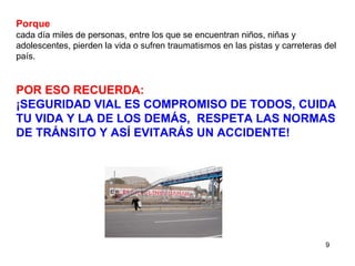 Porque cada día miles de personas, entre los que se encuentran niños, niñas y adolescentes, pierden la vida o sufren traumatismos en las pistas y carreteras del país.  POR ESO RECUERDA:   ¡SEGURIDAD VIAL ES COMPROMISO DE TODOS, CUIDA TU VIDA Y LA DE LOS DEMÁS,  RESPETA LAS NORMAS DE TRÁNSITO Y ASÍ EVITARÁS UN ACCIDENTE! 