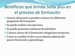 Beneficios que brinda Sofía plus en
el proceso de formación
 Atravez del portal se pueden conocer los diferentes
programas de formación.
 Se puede realizar inscripciones.
 Se puede presentar exámenes de admisión.
 Conocer acerca de la formación integral por proyectos.
 Como su nombre lo dice es un sistema optimizado
para la formación y aprendizaje.
 