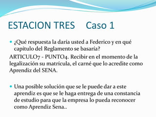 ESTACION TRES Caso 1
 ¿Qué respuesta la daría usted a Federico y en qué
capítulo del Reglamento se basaría?
ARTICULO7 - PUNTO4. Recibir en el momento de la
legalización su matrícula, el carné que lo acredite como
Aprendiz del SENA.
 Una posible solución que se le puede dar a este
aprendiz es que se le haga entrega de una constancia
de estudio para que la empresa lo pueda reconocer
como Aprendiz Sena..
 