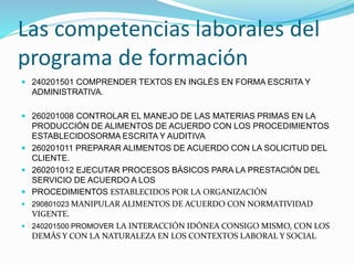 Las competencias laborales del
programa de formación
 240201501 COMPRENDER TEXTOS EN INGLÉS EN FORMA ESCRITA Y
ADMINISTRATIVA.
 260201008 CONTROLAR EL MANEJO DE LAS MATERIAS PRIMAS EN LA
PRODUCCIÓN DE ALIMENTOS DE ACUERDO CON LOS PROCEDIMIENTOS
ESTABLECIDOSORMA ESCRITA Y AUDITIVA
 260201011 PREPARAR ALIMENTOS DE ACUERDO CON LA SOLICITUD DEL
CLIENTE.
 260201012 EJECUTAR PROCESOS BÁSICOS PARA LA PRESTACIÓN DEL
SERVICIO DE ACUERDO A LOS
 PROCEDIMIENTOS ESTABLECIDOS POR LA ORGANIZACIÓN
 290801023 MANIPULAR ALIMENTOS DE ACUERDO CON NORMATIVIDAD
VIGENTE.
 240201500 PROMOVER LA INTERACCIÓN IDÓNEA CONSIGO MISMO, CON LOS
DEMÁS Y CON LA NATURALEZA EN LOS CONTEXTOS LABORAL Y SOCIAL
 