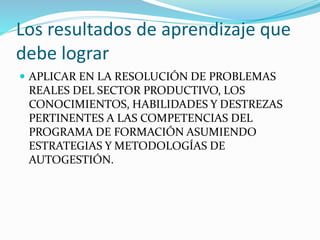 Los resultados de aprendizaje que
debe lograr
 APLICAR EN LA RESOLUCIÓN DE PROBLEMAS
REALES DEL SECTOR PRODUCTIVO, LOS
CONOCIMIENTOS, HABILIDADES Y DESTREZAS
PERTINENTES A LAS COMPETENCIAS DEL
PROGRAMA DE FORMACIÓN ASUMIENDO
ESTRATEGIAS Y METODOLOGÍAS DE
AUTOGESTIÓN.
 