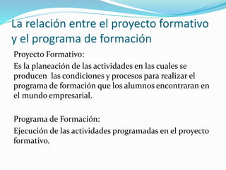 La relación entre el proyecto formativo
y el programa de formación
Proyecto Formativo:
Es la planeación de las actividades en las cuales se
producen las condiciones y procesos para realizar el
programa de formación que los alumnos encontraran en
el mundo empresarial.
Programa de Formación:
Ejecución de las actividades programadas en el proyecto
formativo.
 