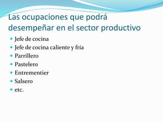 Las ocupaciones que podrá
desempeñar en el sector productivo
 Jefe de cocina
 Jefe de cocina caliente y fría
 Parrillero
 Pastelero
 Entrementier
 Salsero
 etc.
 