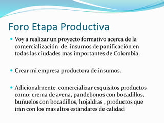 Foro Etapa Productiva
 Voy a realizar un proyecto formativo acerca de la
comercialización de insumos de panificación en
todas las ciudades mas importantes de Colombia.
 Crear mi empresa productora de insumos.
 Adicionalmente comercializar exquisitos productos
como: crema de avena, pandebonos con bocadillos,
buñuelos con bocadillos, hojaldras , productos que
irán con los mas altos estándares de calidad
 