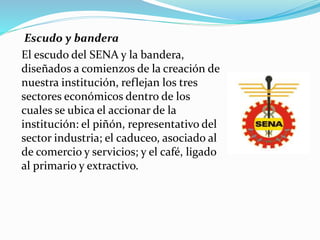 Escudo y bandera
El escudo del SENA y la bandera,
diseñados a comienzos de la creación de
nuestra institución, reflejan los tres
sectores económicos dentro de los
cuales se ubica el accionar de la
institución: el piñón, representativo del
sector industria; el caduceo, asociado al
de comercio y servicios; y el café, ligado
al primario y extractivo.
 