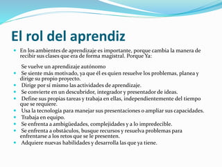 El rol del aprendiz
 En los ambientes de aprendizaje es importante, porque cambia la manera de
recibir sus clases que era de forma magistral. Porque Ya:
Se vuelve un aprendizaje autónomo
 Se siente más motivado, ya que él es quien resuelve los problemas, planea y
dirige su propio proyecto.
 Dirige por sí mismo las actividades de aprendizaje.
 Se convierte en un descubridor, integrador y presentador de ideas.
 Define sus propias tareas y trabaja en ellas, independientemente del tiempo
que se requiere.
 Usa la tecnología para manejar sus presentaciones o ampliar sus capacidades.
 Trabaja en equipo.
 Se enfrenta a ambigüedades, complejidades y a lo impredecible.
 Se enfrenta a obstáculos, busque recursos y resuelva problemas para
enfrentarse a los retos que se le presenten.
 Adquiere nuevas habilidades y desarrolla las que ya tiene.
 