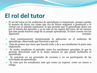 El rol del tutor
 El rol del tutor en los ambientes de aprendizaje es importante, porque cambia
la manera de dictar sus clases que era de forma magistral o presencial a lo
virtual con el método autónomo, lo que permite que el aprendizaje ahora sea
por el interés del aprendiz y ya no está en las manos del tutor, de tal manera
que éste pueda hacerse cargo de su propio aprendizaje. El tutor cuenta con las
siguientes ventajas:
 Está continuamente monitoreando la aplicación en el ambiente de
aprendizaje, observando qué funcionó y qué no.
 Deja de pensar que tiene que hacerlo todo y da a sus estudiantes la parte más
importante.
 Se vuelve estudiante al aprender cómo los estudiantes aprenden, lo que le
permite determinar cuál es la mejor manera en que puede facilitarles el
aprendizaje.
 Se convierte en un proveedor de recursos y en un participante de las
actividades de aprendizaje.
 Es visto por los estudiantes más que como un experto, como un asesor o
colega.
 