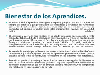 Bienestar de los Aprendices.
 El Bienestar de los Aprendices busca generar espacios que giren entorno a la formación
integral del aprendiz y que potencialicen sus capacidades y fortalezcan sus habilidades
con el fin de atiborrarlo de herramientas suficientes que le permitan enfrentar las
demandas del entorno forjándose como líder emprendedor, creativo, con capacidad
crítica y solidario.
 El aprendiz; se convierte para nosotros en un aliado estratégico que nos ayuda a ver la
realidad de la Entidad desde la observación objetiva, analítica y crítica. En nuestro interés
por formarlos como Líderes para el País; los acompañamos durante todo su proceso
formativo, abriendo espacios de comunicación fluida, ofreciendo actividades
complementarias a su formación que los enriquezcan como individuos con una
responsabilidad social consigo mismos, con su familia, y con la sociedad.
 Es a través del trabajo que realizamos con nuestros aprendices al interior de cada Centro
de Formación y a nivel Regional, que hoy los aprendices perciben una entidad que los
escucha, que los toma en cuenta, que se concentra en sus fortalezas y las potencializa.
 En últimas, gracias al trabajo que desarrollan las personas encargadas de Bienestar en
cada uno de los Centros de Formación y desde el Despacho Regional y la Coordinación de
Formación Profesional; es que hoy el aprendiz se siente más persona, y se compromete
con más fuerza en su propio proyecto de vida.
 