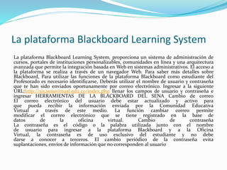 La plataforma Blackboard Learning System
La plataforma Blackboard Learning System, proporciona un sistema de administración de
cursos, portales de instituciones personalizables, comunidades en línea y una arquitectura
avanzada que permite la integración basada en Web en sistemas administrativos. El acceso a
la plataforma se realiza a través de un navegador Web. Para saber más detalles sobre
Blackboard, Para utilizar las funciones de la plataforma Blackboard como estudiante del
Profesorado es necesario identificarse, Deberás utilizar el nombre de usuario y contraseña
que te han sido enviados oportunamente por correo electrónico. Ingresar a la siguiente
URL:http://sis.senavirtual.edu.co/index.php llenar los campos de usuario y contraseña e
ingresar HERRAMIENTAS DE LA BLACKBOARD DEL SENA Cambio de correo
El correo electrónico del usuario debe estar actualizado y activo para
que pueda recibir la información enviada por la Comunidad Educativa
Virtual a través de este medio. La función cambiar correo permite
modificar el correo electrónico que se tiene registrado en la base de
datos de la oficina virtual. Cambio de contraseña
La contraseña es el código o la palabra utilizada junto con el nombre
de usuario para ingresar a la plataforma Blackboard y a la Oficina
Virtual, la contraseña es de uso exclusivo del estudiante y no debe
darse a conocer a terceros. El cambio periódico de la contraseña evita
suplantaciones, envíos de información que no corresponden al usuario
 