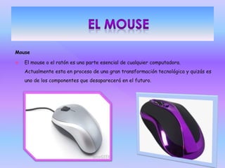 Mouse
 El mouse o el ratón es una parte esencial de cualquier computadora.
Actualmente esta en proceso de una gran transformación tecnológica y quizás es
uno de los componentes que desaparecerá en el futuro.
 