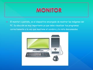  El monitor o pantalla, es el dispositivo encargado de mostrar las imágenes del
PC. Su elección es muy importante ya que debe visualizar tus programas
correctamente a la vez que mantiene el cerebro y la vista descansados.
 