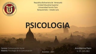 Republica Bolivariana de Venezuela
Unidad Educativa Superior
Universidad Fermín Toro
Barquisimeto – Estado Lara
PSICOLOGIA
Carrera: Comunicación Social
Materia: Psicología de la Comunicación
Ana Marina Pasin
V-25.145.082Diciembre - 2017
 