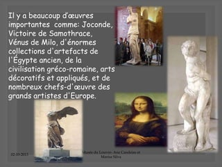 02-10-2013
Musée du Louvre- Ana Candeias et
Marisa Silva
Il y a beaucoup d’œuvres
importantes comme: Joconde,
Victoire de Samothrace,
Vénus de Milo, d'énormes
collections d'artefacts de
l'Égypte ancien, de la
civilisation gréco-romaine, arts
décoratifs et appliqués, et de
nombreux chefs-d'œuvre des
grands artistes d'Europe.
 