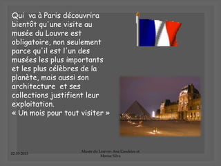 02-10-2013
Musée du Louvre- Ana Candeias et
Marisa Silva
Qui va à Paris découvrira
bientôt qu'une visite au
musée du Louvre est
obligatoire, non seulement
parce qu'il est l'un des
musées les plus importants
et les plus célèbres de la
planète, mais aussi son
architecture et ses
collections justifient leur
exploitation.
« Un mois pour tout visiter »
 