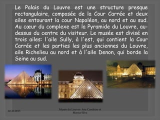 02-10-2013
Musée du Louvre- Ana Candeias et
Marisa Silva
Le Palais du Louvre est une structure presque
rectangulaire, composée de la Cour Carrée et deux
ailes entourant la cour Napoléon, au nord et au sud.
Au cœur du complexe est la Pyramide du Louvre, au-
dessus du centre du visiteur. Le musée est divisé en
trois ailes: l'aile Sully, à l'est, qui contient la Cour
Carrée et les parties les plus anciennes du Louvre,
aile Richelieu au nord et à l'aile Denon, qui borde la
Seine au sud.
 