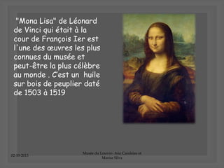 02-10-2013
Musée du Louvre- Ana Candeias et
Marisa Silva
"Mona Lisa" de Léonard
de Vinci qui était à la
cour de François Ier est
l'une des œuvres les plus
connues du musée et
peut-être la plus célèbre
au monde . C’est un huile
sur bois de peuplier daté
de 1503 à 1519
 
