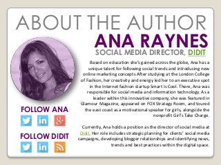 ABOUT THE AUTHOR
ANA RAYNES
Based on education she’s gained across the globe, Ana has a
unique talent for following social trends and introducing new
online marketing concepts After studying at the London College
of Fashion, her creativity and energy led her to an executive spot
in the Internet fashion startup Smart Is Cool. There, Ana was
responsible for social media and information technology. As a
leader within this innovative company, she was featured in
Glamour Magazine, appeared on FOX Strategy Room, and toured
the east coast as a motivational speaker for girls, alongside the
nonprofit Girl’s Take Charge.
Currently, Ana holds a position as the director of social media at
Didit. Her role includes strategic planning for clients’ social media
campaigns, developing blogger relationships and identifying news,
trends and best practices within the digital space.
FOLLOW ANA
FOLLOW DIDIT
SOCIAL MEDIA DIRECTOR, DIDIT
 