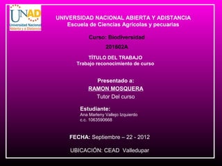 UNIVERSIDAD NACIONAL ABIERTA Y ADISTANCIA
    Escuela de Ciencias Agrícolas y pecuarias

            Curso: Biodiversidad
                    201602A
          TÍTULO DEL TRABAJO
      Trabajo reconocimiento de curso


              Presentado a:
            RAMON MOSQUERA
              Tutor Del curso

        Estudiante:
        Ana Marleny Vallejo Izquierdo
        c.c. 1063590668



    FECHA: Septiembre – 22 - 2012

    UBICACIÓN: CEAD Valledupar
 