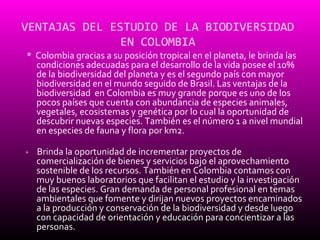 VENTAJAS DEL ESTUDIO DE LA BIODIVERSIDAD
               EN COLOMBIA
* Colombia gracias a su posición tropical en el planeta, le brinda las
  condiciones adecuadas para el desarrollo de la vida posee el 10%
  de la biodiversidad del planeta y es el segundo país con mayor
  biodiversidad en el mundo seguido de Brasil. Las ventajas de la
  biodiversidad en Colombia es muy grande porque es uno de los
  pocos países que cuenta con abundancia de especies animales,
  vegetales, ecosistemas y genética por lo cual la oportunidad de
  descubrir nuevas especies. También es el número 1 a nivel mundial
  en especies de fauna y flora por km2.

*   Brinda la oportunidad de incrementar proyectos de
    comercialización de bienes y servicios bajo el aprovechamiento
    sostenible de los recursos. También en Colombia contamos con
    muy buenos laboratorios que facilitan el estudio y la investigación
    de las especies. Gran demanda de personal profesional en temas
    ambientales que fomente y dirijan nuevos proyectos encaminados
    a la producción y conservación de la biodiversidad y desde luego
    con capacidad de orientación y educación para concientizar a las
    personas.
 