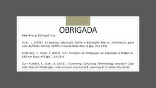 OBRIGADA
Referências Bibliográficas:
Aires, L. (2016). E-Learning: Educação Online e Educação Aberta: Contributos para
uma Reflexão Teórica, CEMRI, Universidade Aberta (pp. 253-269)
Anderson, T., Dron, J. (2012). Três Gerações de Pedagogia de Educação à Distância.
EAD em Foco, nº2 (pp. 119-134)
Guri-Rsenblit, S., Gors, B. (2011). E-Learning: Confusing Terminology, research Gaps
and Inherent Challenges. International Journal of E-Learning & Distance Education.
 