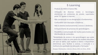 E-Learning
- Produto da WEB 2.0 (anos 90);
- Utilização de diversos meios e tecnologias
eletrónicas em ambientes de estudo, suportados
pelas TIC ligadas à Internet;
- Não consensual na sua designação e fundamentos;
- Confundido com Educação à Distância;
- Não se destina exclusivamente a alunos à distância;
- Enriquecimento do processo de aprendizagem;
- Possibilita a comunicação de muitos-para-muitos e a
distribuição de conteúdos.
“Modalidade de ensino e de aprendizagem que pode
representar o todo ou uma parte do modelo educativo
em que se aplica, que explora o meios e dispositivos
eletrónicos para facilitar o acesso, a evolução e a
melhoria da qualidade da educação e formação.”
(Sangrá, Vlachpoulos, Cabrera e Bravo, 2011 em Aires, 2016)
 