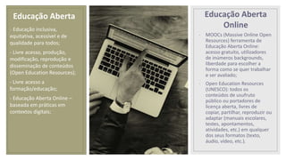 Educação Aberta
Online
- MOOCs (Massive Online Open
Resources) ferramenta de
Educação Aberta Online:
acesso gratuito, utilizadores
de inúmeros backgrounds,
liberdade para escolher a
forma como se quer trabalhar
e ser avaliado;
- Open Education Resources
(UNESCO): todos os
conteúdos de usufruto
público ou portadores de
licença aberta, livres de
copiar, partilhar, reproduzir ou
adaptar (manuais escolares,
testes, apontamentos,
atividades, etc.) em qualquer
dos seus formatos (texto,
áudio, vídeo, etc.).
- Educação inclusiva,
equitativa, acessível e de
qualidade para todos;
- Livre acesso, produção,
modificação, reprodução e
disseminação de conteúdos
(Open Education Resources);
- Livre acesso a
formação/educação;
- Educação Aberta Online –
baseada em práticas em
contextos digitais;
Educação Aberta
 