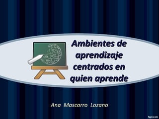 Ambientes deAmbientes de
aprendizajeaprendizaje
centrados encentrados en
quien aprendequien aprende
Ana Mascorro Lozano
 