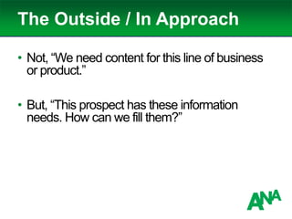 The Outside / In Approach
• Not, “We need content for this line of business
or product.”
• But, “This prospect has these information
needs. How can we fill them?”
 