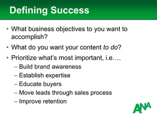 Defining Success
• What business objectives to you want to
accomplish?
• What do you want your content to do?
• Prioritize what’s most important, i.e….
– Build brand awareness
– Establish expertise
– Educate buyers
– Move leads through sales process
– Improve retention
 