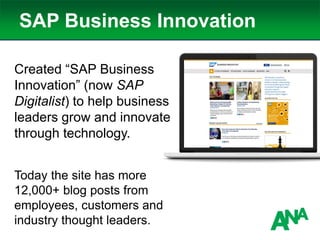 SAP Business Innovation
Created “SAP Business
Innovation” (now SAP
Digitalist) to help business
leaders grow and innovate
through technology.
Today the site has more
12,000+ blog posts from
employees, customers and
industry thought leaders.
 