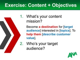 Exercise: Content + Objectives
1. What’s your content
mission?
Become a destination for [target
audience] interested in [topics]. To
help them [describe customer
value].
2. Who’s your target
audience?
 