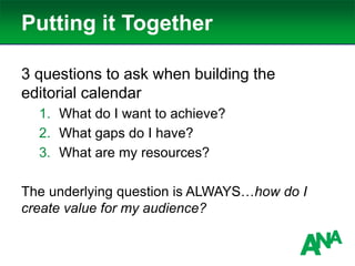 Putting it Together
3 questions to ask when building the
editorial calendar
1. What do I want to achieve?
2. What gaps do I have?
3. What are my resources?
The underlying question is ALWAYS…how do I
create value for my audience?
 