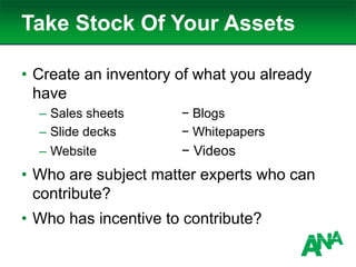 Take Stock Of Your Assets
• Create an inventory of what you already
have
– Sales sheets − Blogs
– Slide decks − Whitepapers
– Website − Videos
• Who are subject matter experts who can
contribute?
• Who has incentive to contribute?
 