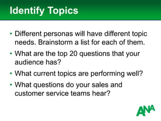 Identify Topics
• Different personas will have different topic
needs. Brainstorm a list for each of them.
• What are the top 20 questions that your
audience has?
• What current topics are performing well?
• What questions do your sales and
customer service teams hear?
 